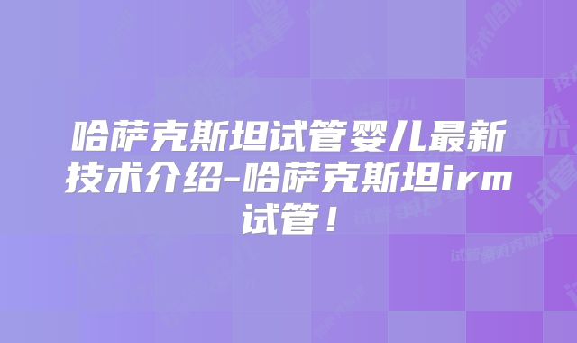 哈萨克斯坦试管婴儿最新技术介绍-哈萨克斯坦irm试管！