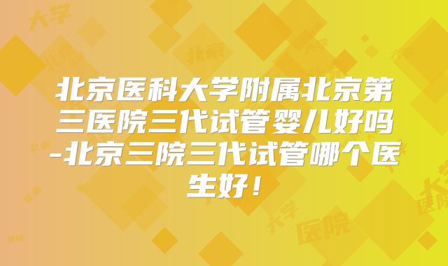 北京医科大学附属北京第三医院三代试管婴儿好吗-北京三院三代试管哪个医生好！