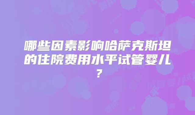 哪些因素影响哈萨克斯坦的住院费用水平试管婴儿？