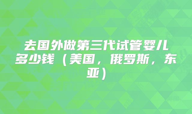 去国外做第三代试管婴儿多少钱（美国，俄罗斯，东亚）
