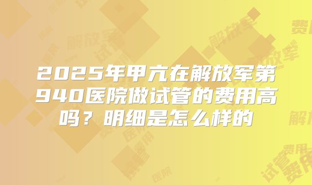 2025年甲亢在解放军第940医院做试管的费用高吗？明细是怎么样的