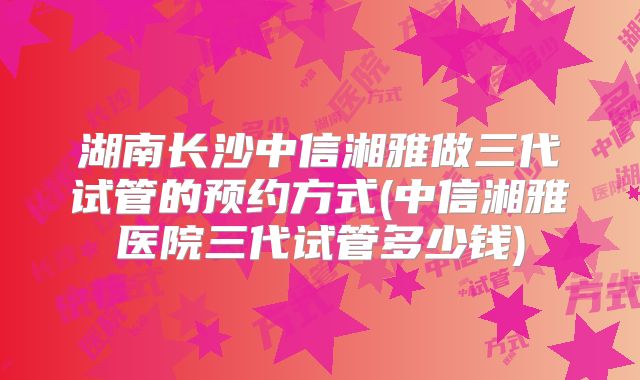 湖南长沙中信湘雅做三代试管的预约方式(中信湘雅医院三代试管多少钱)