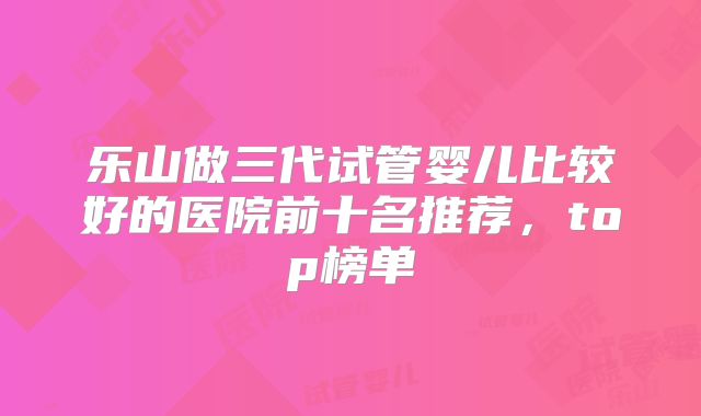 乐山做三代试管婴儿比较好的医院前十名推荐,top榜单