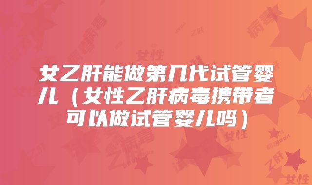 女乙肝能做第几代试管婴儿(女性乙肝病毒携带者可以做试管婴儿吗)