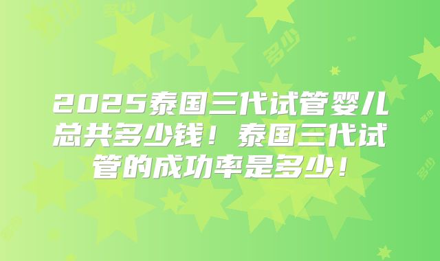 2025泰国三代试管婴儿总共多少钱！泰国三代试管的成功率是多少！