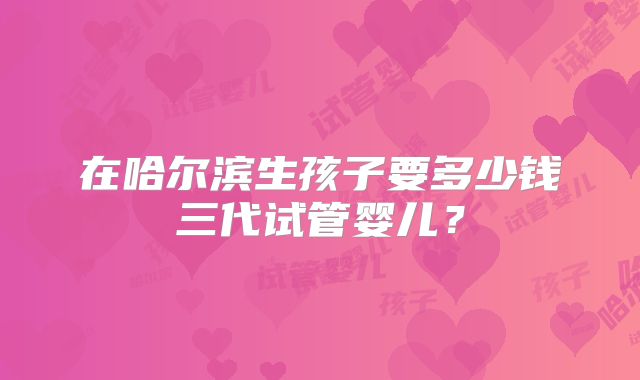在哈尔滨生孩子要多少钱三代试管婴儿?