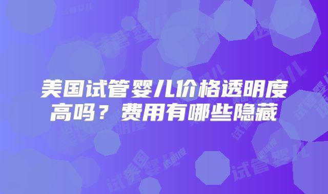 美国试管婴儿价格透明度高吗？费用有哪些隐藏