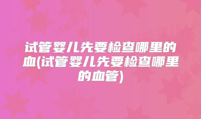 试管婴儿先要检查哪里的血(试管婴儿先要检查哪里的血管)