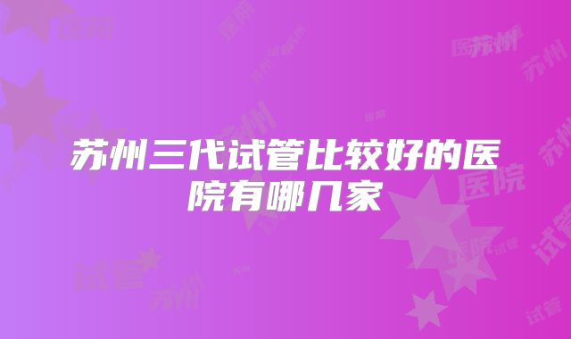 苏州三代试管比较好的医院有哪几家