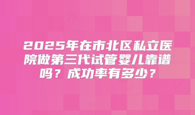 2025年在市北区私立医院做第三代试管婴儿靠谱吗?成功率有多少?