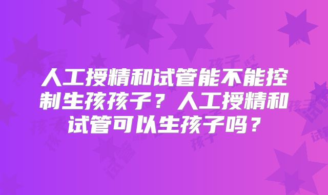 人工授精和试管能不能控制生孩孩子？人工授精和试管可以生孩子吗？