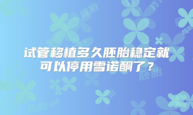 试管移植多久胚胎稳定就可以停用雪诺酮了？