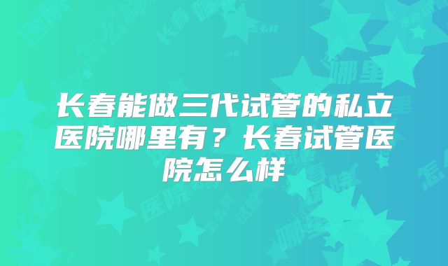 长春能做三代试管的私立医院哪里有？长春试管医院怎么样