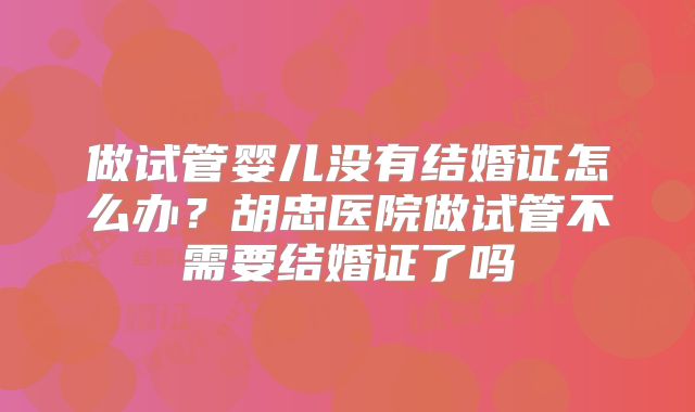 做试管婴儿没有结婚证怎么办？胡忠医院做试管不需要结婚证了吗