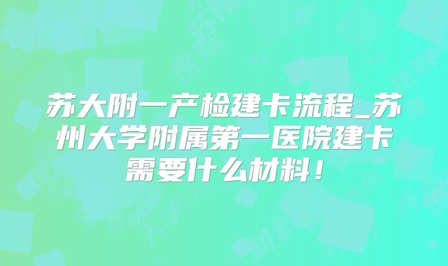 苏大附一产检建卡流程_苏州大学附属第一医院建卡需要什么材料!