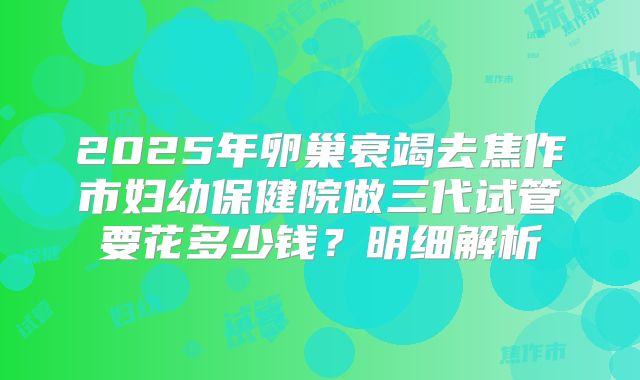 2025年卵巢衰竭去焦作市妇幼保健院做三代试管要花多少钱？明细解析