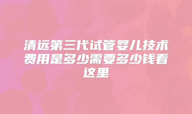清远第三代试管婴儿技术费用是多少需要多少钱看这里