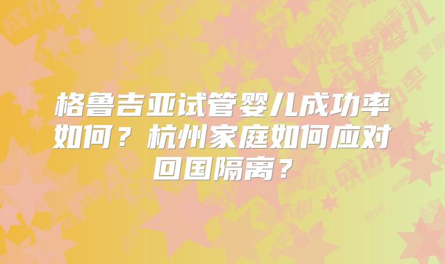 格鲁吉亚试管婴儿成功率如何？杭州家庭如何应对回国隔离？
