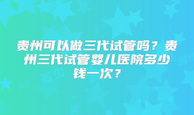 贵州可以做三代试管吗？贵州三代试管婴儿医院多少钱一次？