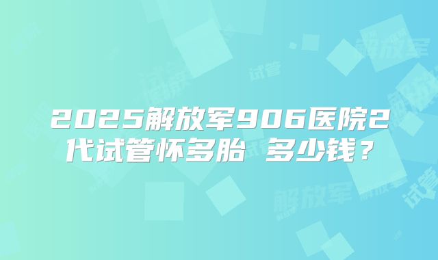 2025解放军906医院2代试管怀多胎 多少钱?