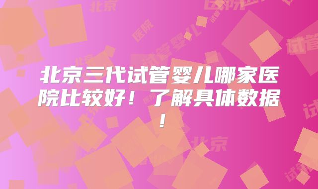 北京三代试管婴儿哪家医院比较好!了解具体数据!