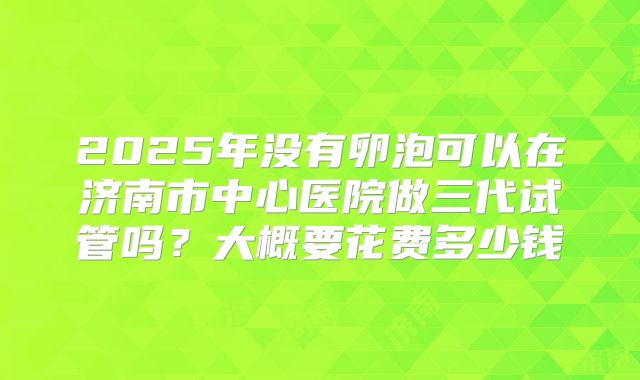 2025年没有卵泡可以在济南市中心医院做三代试管吗?大概要花费多少钱