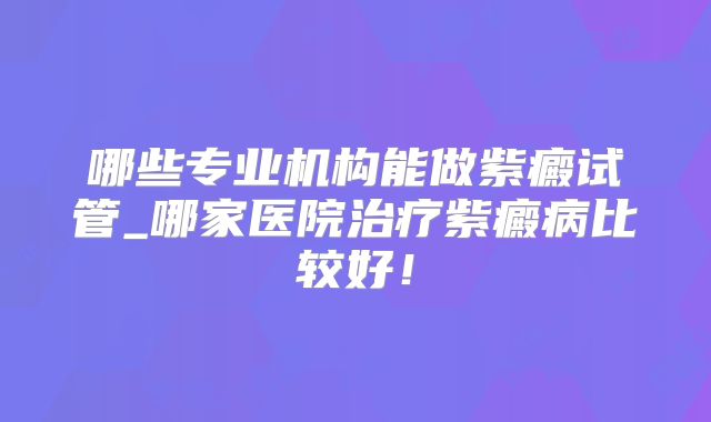 哪些专业机构能做紫癜试管_哪家医院治疗紫癜病比较好！