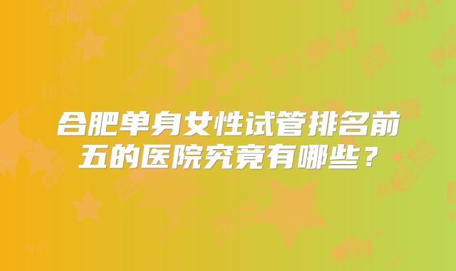 合肥单身女性试管排名前五的医院究竟有哪些？
