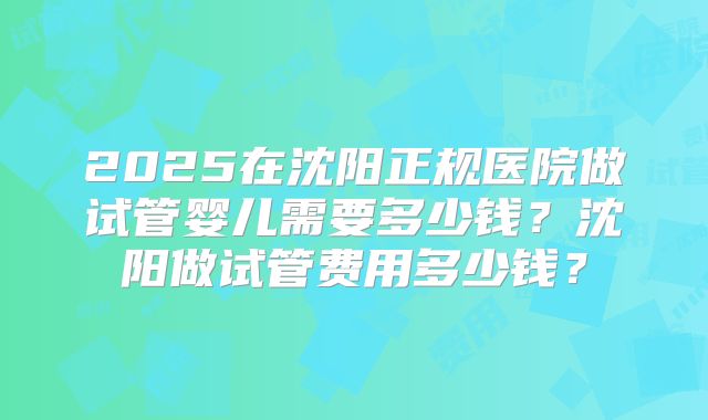 2025在沈阳正规医院做试管婴儿需要多少钱？沈阳做试管费用多少钱？