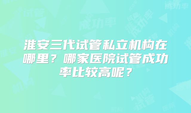 淮安三代试管私立机构在哪里？哪家医院试管成功率比较高呢？