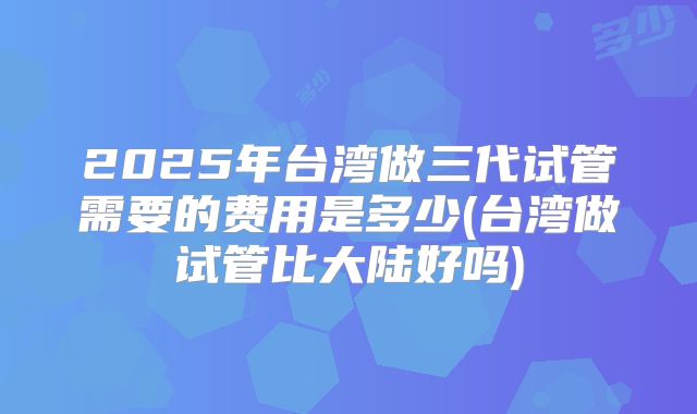 2025年台湾做三代试管需要的费用是多少(台湾做试管比大陆好吗)