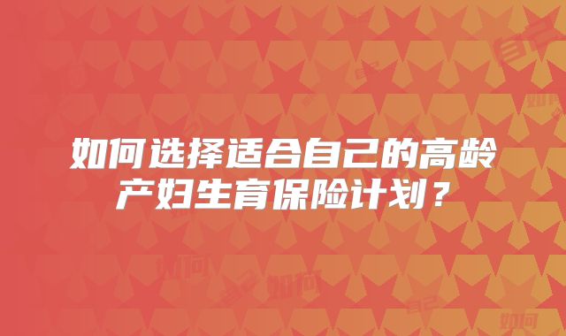 如何选择适合自己的高龄产妇生育保险计划?