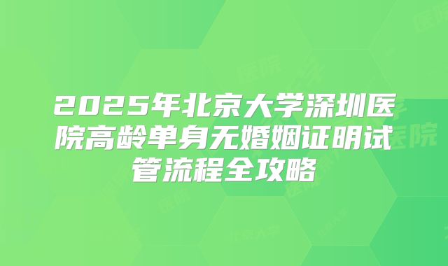 2025年北京大学深圳医院高龄单身无婚姻证明试管流程全攻略