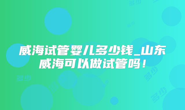 威海试管婴儿多少钱_山东威海可以做试管吗！