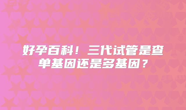 好孕百科！三代试管是查单基因还是多基因？