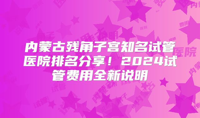 内蒙古残角子宫知名试管医院排名分享！2024试管费用全新说明