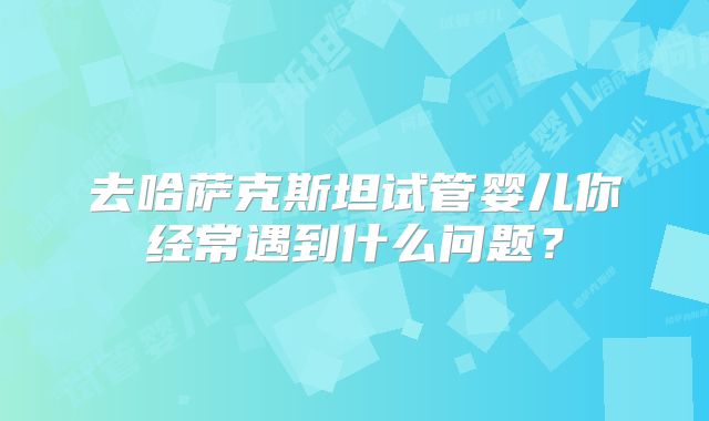 去哈萨克斯坦试管婴儿你经常遇到什么问题？