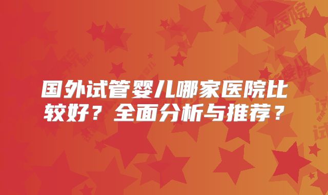 国外试管婴儿哪家医院比较好？全面分析与推荐？