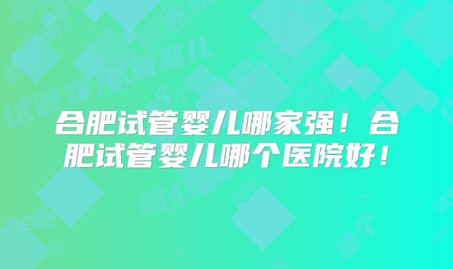 合肥试管婴儿哪家强！合肥试管婴儿哪个医院好！
