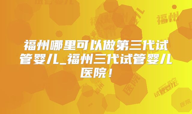 福州哪里可以做第三代试管婴儿_福州三代试管婴儿医院！