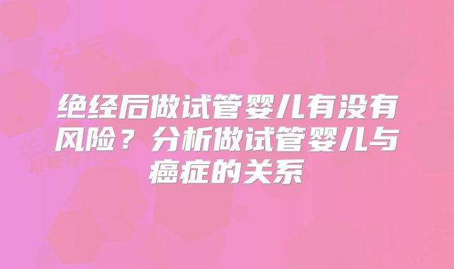 绝经后做试管婴儿有没有风险？分析做试管婴儿与癌症的关系