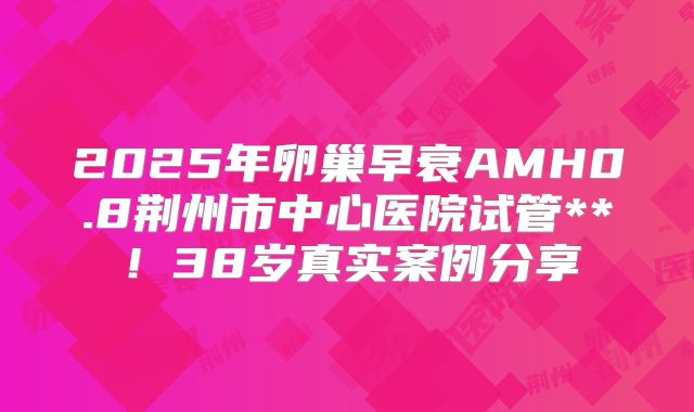 2025年卵巢早衰AMH0.8荆州市中心医院试管**！38岁真实案例分享