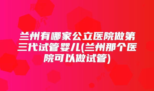 兰州有哪家公立医院做第三代试管婴儿(兰州那个医院可以做试管)