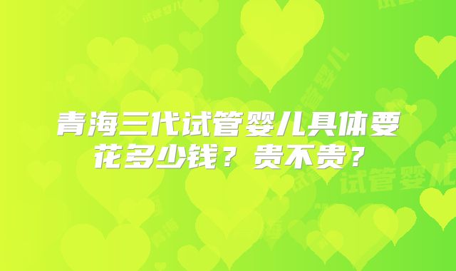 青海三代试管婴儿具体要花多少钱？贵不贵？