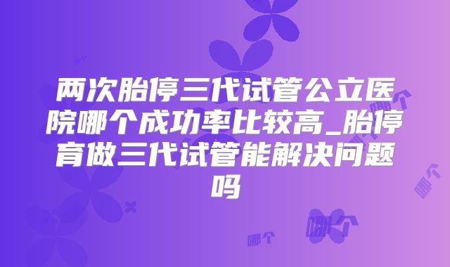 两次胎停三代试管公立医院哪个成功率比较高_胎停育做三代试管能解决问题吗