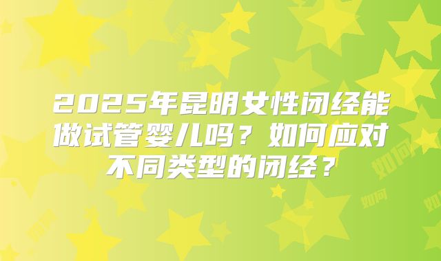 2025年昆明女性闭经能做试管婴儿吗？如何应对不同类型的闭经？