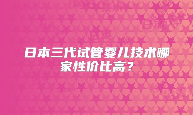 日本三代试管婴儿技术哪家性价比高？