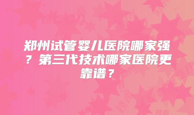 郑州试管婴儿医院哪家强？第三代技术哪家医院更靠谱？
