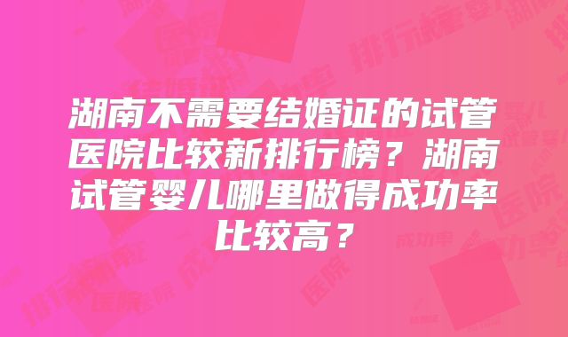 湖南不需要结婚证的试管医院比较新排行榜？湖南试管婴儿哪里做得成功率比较高？