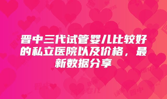 晋中三代试管婴儿比较好的私立医院以及价格，最新数据分享